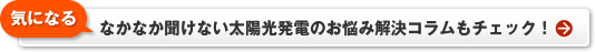 【気になる】なかなか聞けない太陽光発電のお悩み解決コラムもチェック！