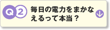 Q2.毎日の電力をまかなえるって本当？