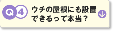 Q4.ウチの屋根にも設置できるって本当？