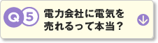 Q5.電力会社に電気を売れるって本当？