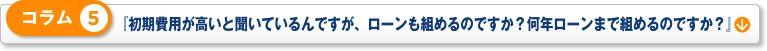 コラム 5「初期費用が高いと聞いているんですが、ローンも組めるのですか？何年ローンまで組めるのですか？」