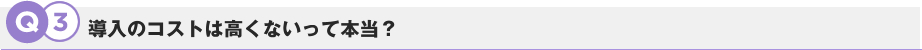 Q3.導入のコストは高くないって本当？