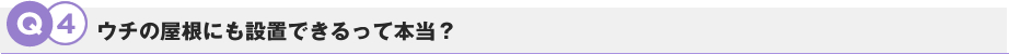 Q4.ウチの屋根にも設置できるって本当？