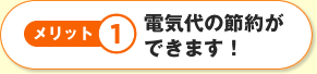 メリット1電気代の節約ができます！