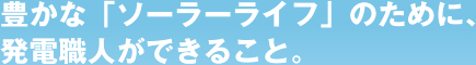 豊かな「ソーラーライフ」のために、発電職人ができること。