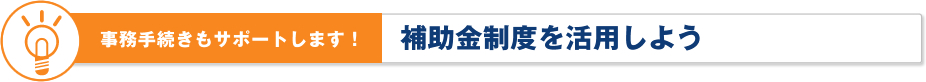 事務手続きもサポートします！補助金制度を活用しよう