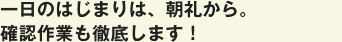 一日のはじまりは、朝礼から。確認作業も徹底します！