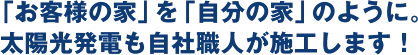 「お客様の家」を「自分の家」のように。  太陽光発電も自社職人が施工します！